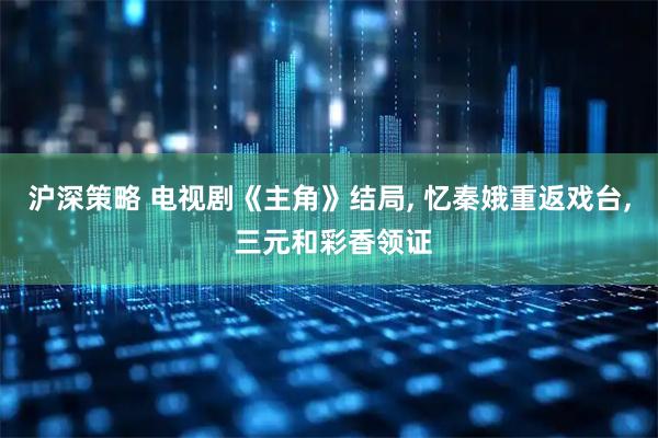 沪深策略 电视剧《主角》结局, 忆秦娥重返戏台, 三元和彩香领证