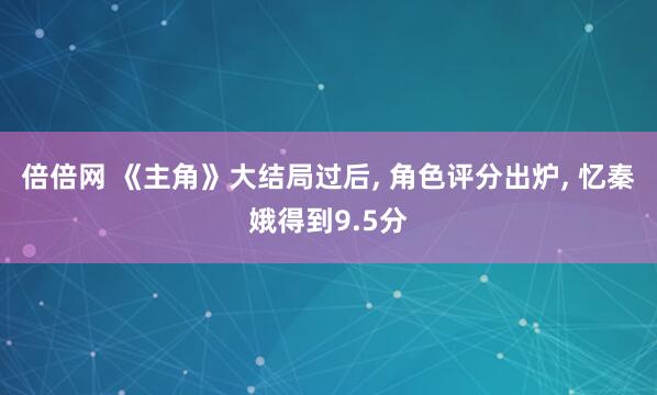 倍倍网 《主角》大结局过后, 角色评分出炉, 忆秦娥得到9.5分