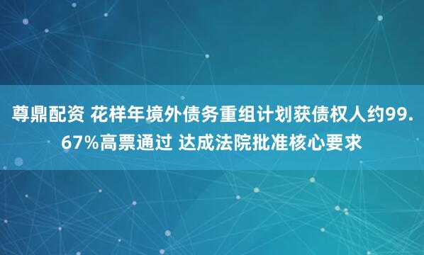 尊鼎配资 花样年境外债务重组计划获债权人约99.67%高票通过 达成法院批准核心要求