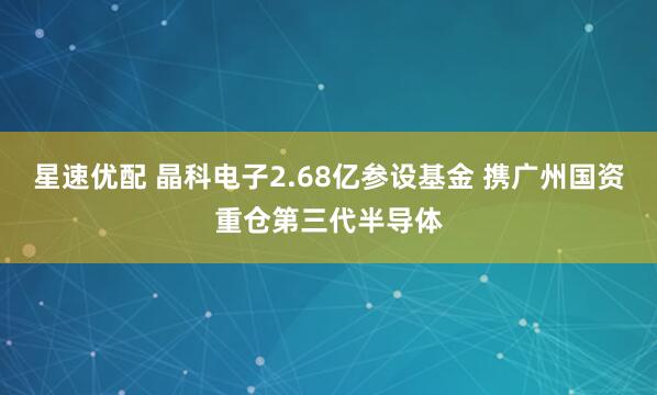 星速优配 晶科电子2.68亿参设基金 携广州国资重仓第三代半导体