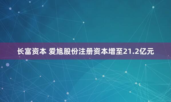长富资本 爱旭股份注册资本增至21.2亿元