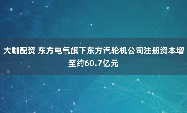 大咖配资 东方电气旗下东方汽轮机公司注册资本增至约60.7亿元