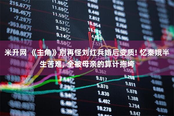 米升网 《主角》别再怪刘红兵婚后变质! 忆秦娥半生苦难, 全被母亲的算计拖垮