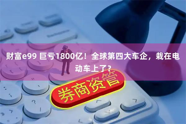 财富e99 巨亏1800亿！全球第四大车企，栽在电动车上了？