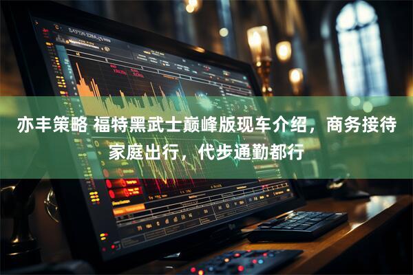 亦丰策略 福特黑武士巅峰版现车介绍，商务接待家庭出行，代步通勤都行
