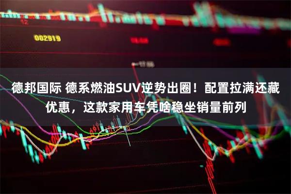 德邦国际 德系燃油SUV逆势出圈！配置拉满还藏优惠，这款家用车凭啥稳坐销量前列