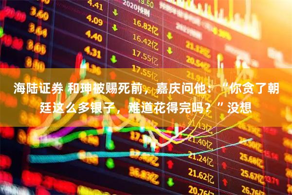 海陆证券 和珅被赐死前，嘉庆问他：“你贪了朝廷这么多银子，难道花得完吗？”没想