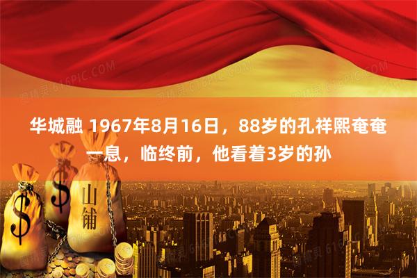 华城融 1967年8月16日，88岁的孔祥熙奄奄一息，临终前，他看着3岁的孙