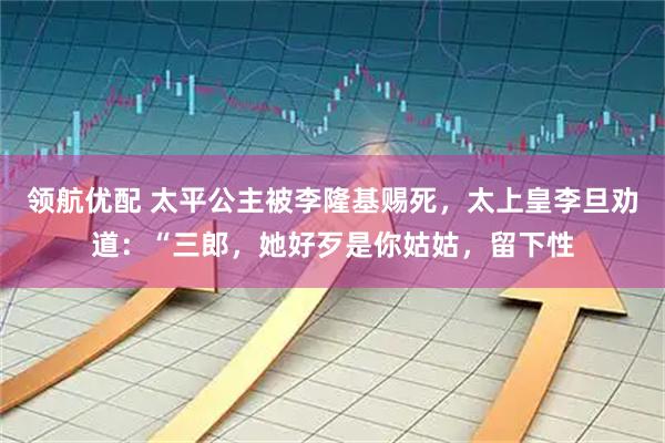 领航优配 太平公主被李隆基赐死，太上皇李旦劝道：“三郎，她好歹是你姑姑，留下性