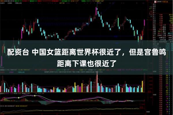 配资台 中国女篮距离世界杯很近了，但是宫鲁鸣距离下课也很近了