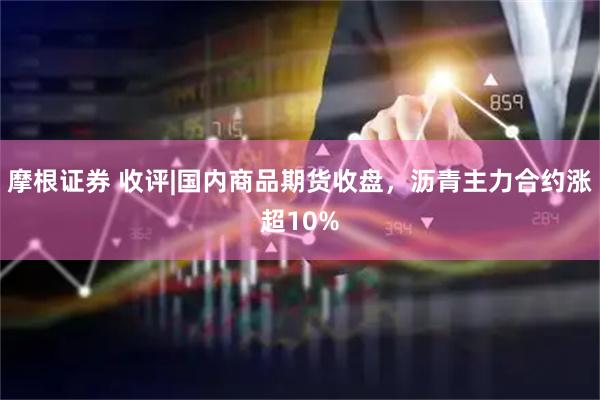 摩根证券 收评|国内商品期货收盘，沥青主力合约涨超10%