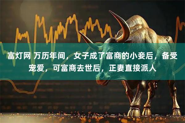 富灯网 万历年间，女子成了富商的小妾后，备受宠爱，可富商去世后，正妻直接派人