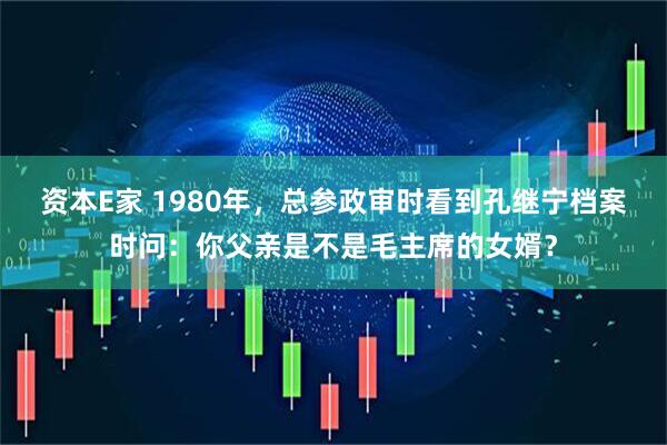 资本E家 1980年，总参政审时看到孔继宁档案时问：你父亲是不是毛主席的女婿？