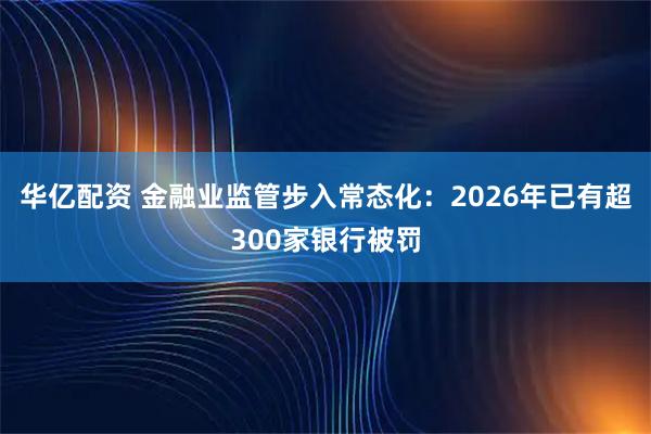 华亿配资 金融业监管步入常态化：2026年已有超300家银行被罚