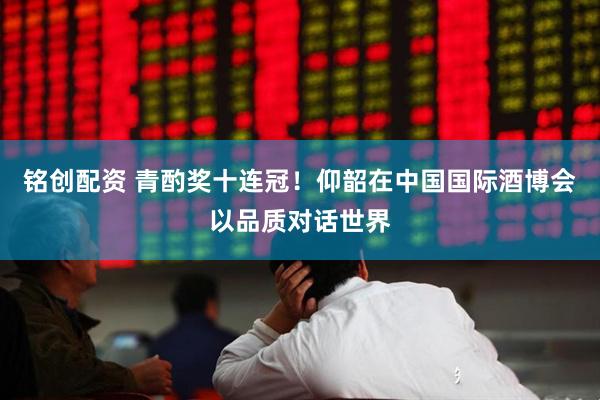 铭创配资 青酌奖十连冠！仰韶在中国国际酒博会以品质对话世界