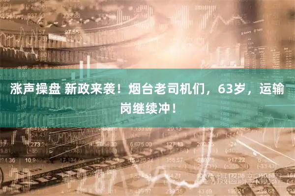 涨声操盘 新政来袭！烟台老司机们，63岁，运输岗继续冲！