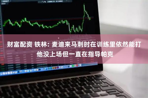 财富配资 铁林: 麦迪来马刺时在训练里依然能打 他没上场但一直在指导帕克