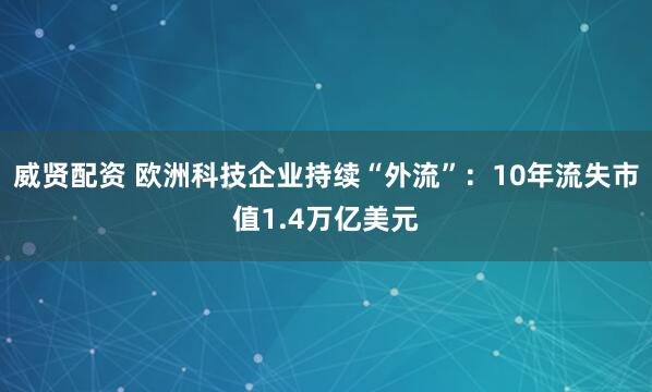 威贤配资 欧洲科技企业持续“外流”：10年流失市值1.4万亿美元