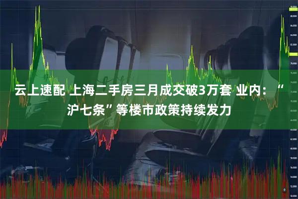 云上速配 上海二手房三月成交破3万套 业内：“沪七条”等楼市政策持续发力