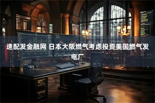 速配发金融网 日本大阪燃气考虑投资美国燃气发电厂