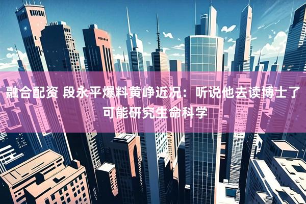 融合配资 段永平爆料黄峥近况：听说他去读博士了 可能研究生命科学