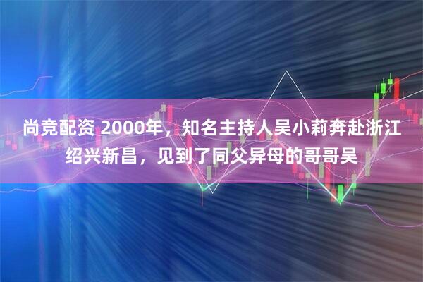 尚竞配资 2000年，知名主持人吴小莉奔赴浙江绍兴新昌，见到了同父异母的哥哥吴
