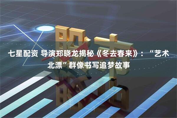 七星配资 导演郑晓龙揭秘《冬去春来》：“艺术北漂”群像书写追梦故事