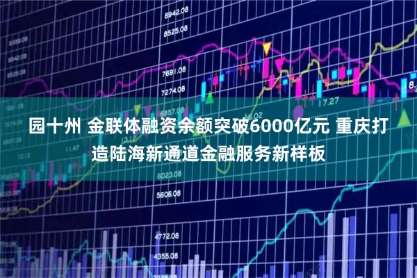 园十州 金联体融资余额突破6000亿元 重庆打造陆海新通道金融服务新样板
