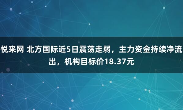 悦来网 北方国际近5日震荡走弱，主力资金持续净流出，机构目标价18.37元