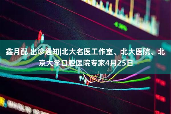 鑫月配 出诊通知|北大名医工作室、北大医院、北京大学口腔医院专家4月25日