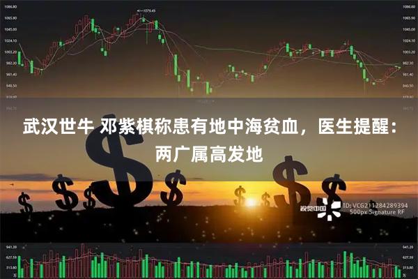 武汉世牛 邓紫棋称患有地中海贫血，医生提醒：两广属高发地