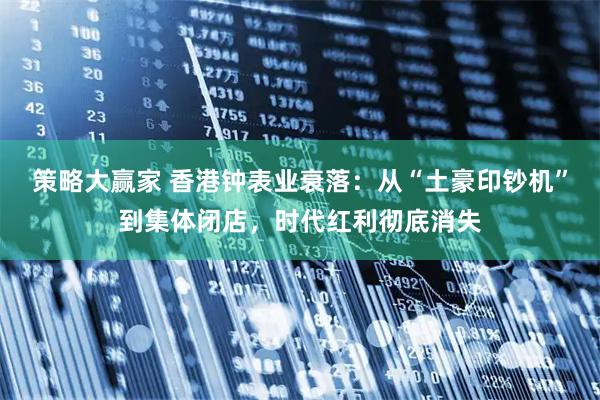 策略大赢家 香港钟表业衰落：从“土豪印钞机”到集体闭店，时代红利彻底消失