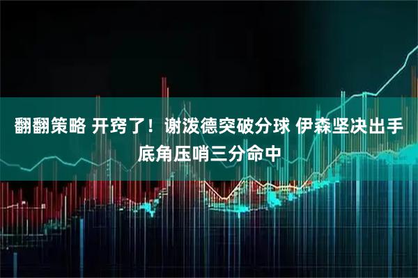 翻翻策略 开窍了！谢泼德突破分球 伊森坚决出手底角压哨三分命中