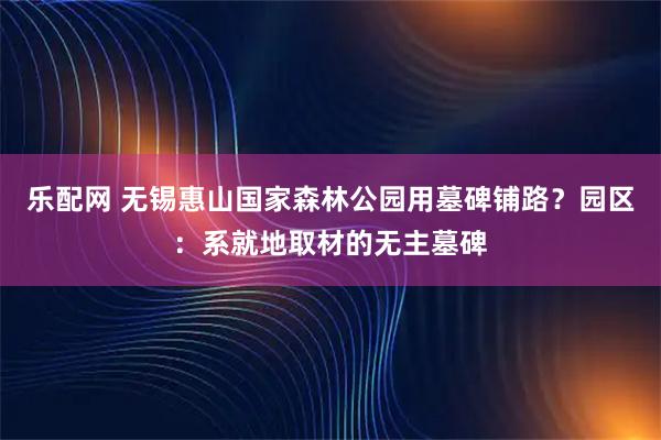 乐配网 无锡惠山国家森林公园用墓碑铺路？园区：系就地取材的无主墓碑