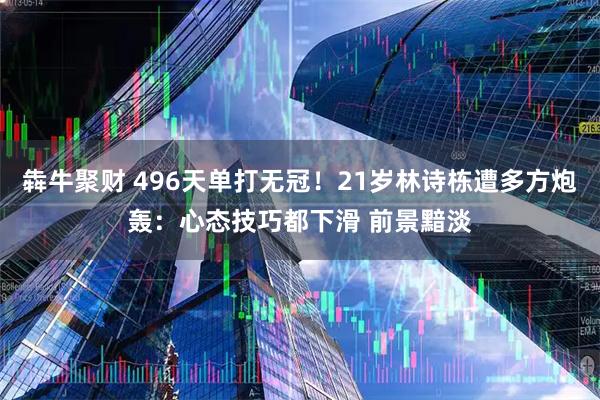 犇牛聚财 496天单打无冠！21岁林诗栋遭多方炮轰：心态技巧都下滑 前景黯淡