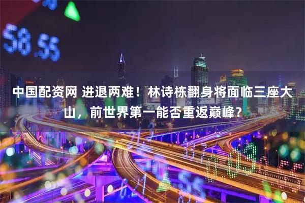 中国配资网 进退两难！林诗栋翻身将面临三座大山，前世界第一能否重返巅峰？