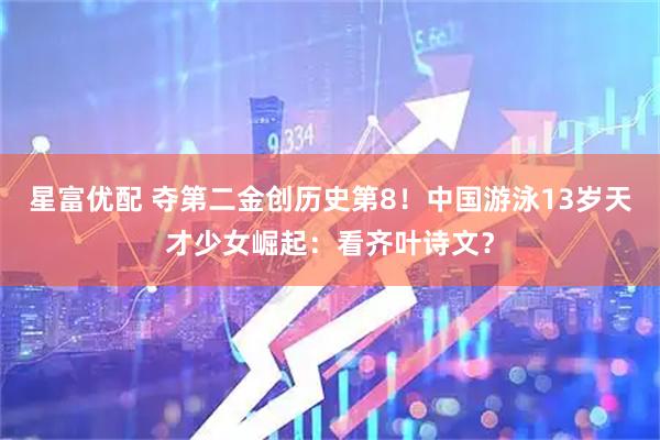 星富优配 夺第二金创历史第8！中国游泳13岁天才少女崛起：看齐叶诗文？