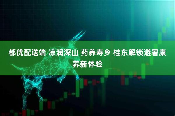 都优配送端 凉润深山 药养寿乡 桂东解锁避暑康养新体验