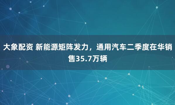 大象配资 新能源矩阵发力,通用汽车二季度在华销售35.7万辆