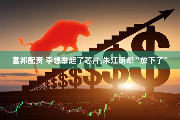 富邦配资 李想举起了芯片,朱江明却“放下了”