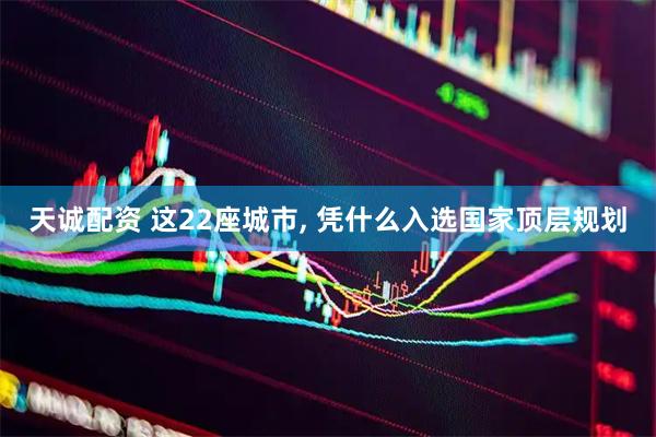 天诚配资 这22座城市, 凭什么入选国家顶层规划