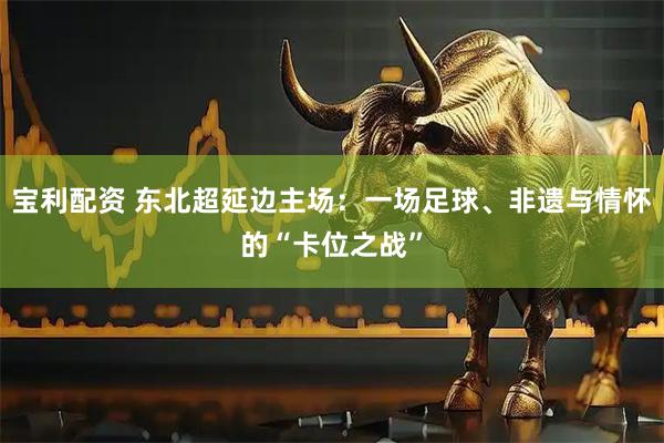 宝利配资 东北超延边主场:一场足球、非遗与情怀的“卡位之战”