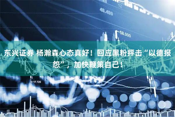 东兴证券 杨瀚森心态真好！回应黑粉抨击“以德报怨”，加快鞭策自己！
