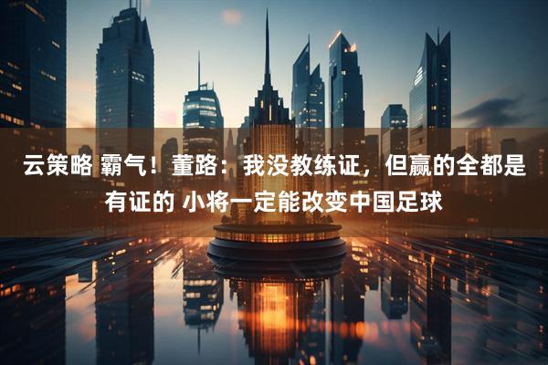 云策略 霸气！董路：我没教练证，但赢的全都是有证的 小将一定能改变中国足球