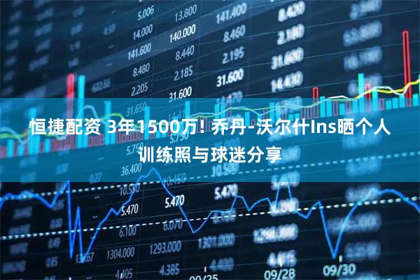 恒捷配资 3年1500万! 乔丹-沃尔什Ins晒个人训练照与球迷分享